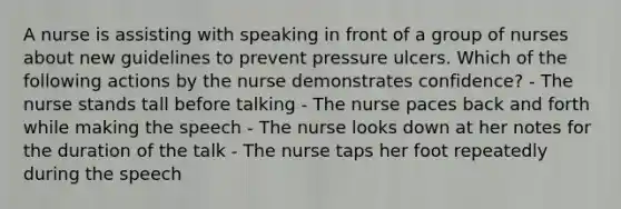 A nurse is assisting with speaking in front of a group of nurses about new guidelines to prevent pressure ulcers. Which of the following actions by the nurse demonstrates confidence? - The nurse stands tall before talking - The nurse paces back and forth while making the speech - The nurse looks down at her notes for the duration of the talk - The nurse taps her foot repeatedly during the speech