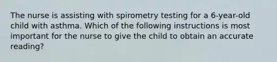 The nurse is assisting with spirometry testing for a 6-year-old child with asthma. Which of the following instructions is most important for the nurse to give the child to obtain an accurate reading?