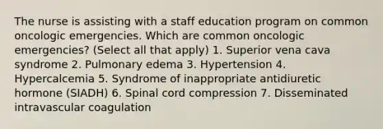 The nurse is assisting with a staff education program on common oncologic emergencies. Which are common oncologic emergencies? (Select all that apply) 1. Superior vena cava syndrome 2. Pulmonary edema 3. Hypertension 4. Hypercalcemia 5. Syndrome of inappropriate antidiuretic hormone (SIADH) 6. Spinal cord compression 7. Disseminated intravascular coagulation