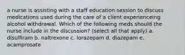 a nurse is assisting with a staff education session to discuss medications used during the care of a client experienceing alcohol withdrawal. Which of the following meds should the nurse include in the discussion? (select all that apply) a. disulfiram b. naltrexone c. lorazepam d. diazepam e. acamprosate