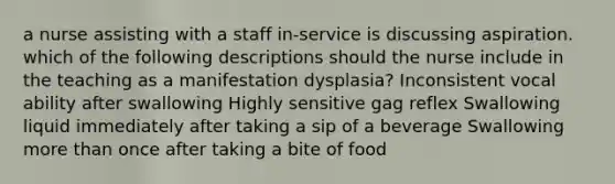 a nurse assisting with a staff in-service is discussing aspiration. which of the following descriptions should the nurse include in the teaching as a manifestation dysplasia? Inconsistent vocal ability after swallowing Highly sensitive gag reflex Swallowing liquid immediately after taking a sip of a beverage Swallowing more than once after taking a bite of food