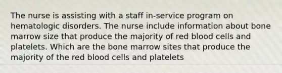 The nurse is assisting with a staff in-service program on hematologic disorders. The nurse include information about bone marrow size that produce the majority of red blood cells and platelets. Which are the bone marrow sites that produce the majority of the red blood cells and platelets