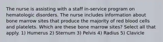 The nurse is assisting with a staff in-service program on hematologic disorders. The nurse includes information about bone marrow sites that produce the majority of red blood cells and platelets. Which are these bone marrow sites? Select all that apply. 1) Humerus 2) Sternum 3) Pelvis 4) Radius 5) Clavicle