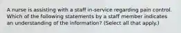 A nurse is assisting with a staff in-service regarding pain control. Which of the following statements by a staff member indicates an understanding of the information? (Select all that apply.)