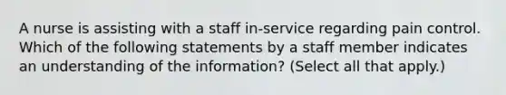 A nurse is assisting with a staff in-service regarding pain control. Which of the following statements by a staff member indicates an understanding of the information? (Select all that apply.)