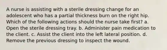 A nurse is assisting with a sterile dressing change for an adolescent who has a partial thickness burn on the right hip. Which of the following actions should the nurse take first? a. Open the sterile dressing tray. b. Administer pain medication to the client. c. Assist the client into the left lateral position. d. Remove the previous dressing to inspect the wound.