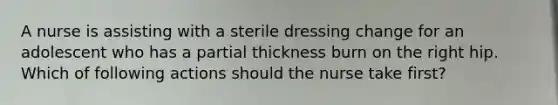 A nurse is assisting with a sterile dressing change for an adolescent who has a partial thickness burn on the right hip. Which of following actions should the nurse take first?