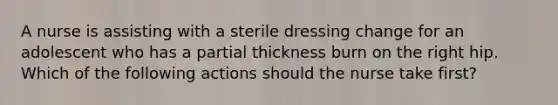 A nurse is assisting with a sterile dressing change for an adolescent who has a partial thickness burn on the right hip. Which of the following actions should the nurse take first?