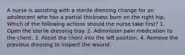 A nurse is assisting with a sterile dressing change for an adolescent who has a partial thickness burn on the right hip. Which of the following actions should the nurse take first? 1. Open the sterile dressing tray. 2. Administer pain medication to the client. 3. Assist the client into the left position. 4. Remove the previous dressing to inspect the wound.