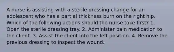 A nurse is assisting with a sterile dressing change for an adolescent who has a partial thickness burn on the right hip. Which of the following actions should the nurse take first? 1. Open the sterile dressing tray. 2. Administer pain medication to the client. 3. Assist the client into the left position. 4. Remove the previous dressing to inspect the wound.