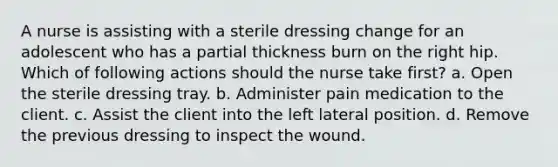 A nurse is assisting with a sterile dressing change for an adolescent who has a partial thickness burn on the right hip. Which of following actions should the nurse take first? a. Open the sterile dressing tray. b. Administer pain medication to the client. c. Assist the client into the left lateral position. d. Remove the previous dressing to inspect the wound.