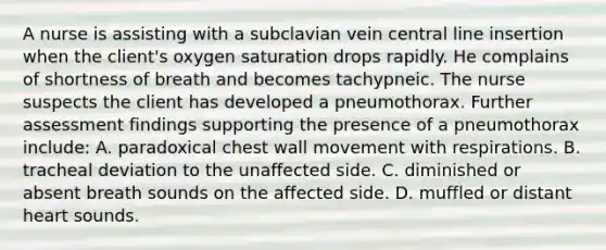 A nurse is assisting with a subclavian vein central line insertion when the client's oxygen saturation drops rapidly. He complains of shortness of breath and becomes tachypneic. The nurse suspects the client has developed a pneumothorax. Further assessment findings supporting the presence of a pneumothorax include: A. paradoxical chest wall movement with respirations. B. tracheal deviation to the unaffected side. C. diminished or absent breath sounds on the affected side. D. muffled or distant heart sounds.