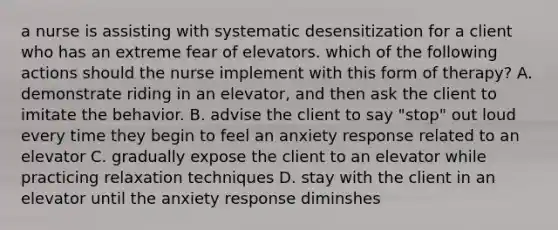 a nurse is assisting with systematic desensitization for a client who has an extreme fear of elevators. which of the following actions should the nurse implement with this form of therapy? A. demonstrate riding in an elevator, and then ask the client to imitate the behavior. B. advise the client to say "stop" out loud every time they begin to feel an anxiety response related to an elevator C. gradually expose the client to an elevator while practicing relaxation techniques D. stay with the client in an elevator until the anxiety response diminshes