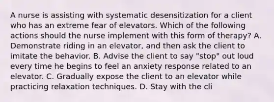 A nurse is assisting with systematic desensitization for a client who has an extreme fear of elevators. Which of the following actions should the nurse implement with this form of therapy? A. Demonstrate riding in an elevator, and then ask the client to imitate the behavior. B. Advise the client to say "stop" out loud every time he begins to feel an anxiety response related to an elevator. C. Gradually expose the client to an elevator while practicing relaxation techniques. D. Stay with the cli