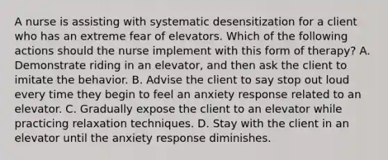 A nurse is assisting with systematic desensitization for a client who has an extreme fear of elevators. Which of the following actions should the nurse implement with this form of therapy? A. Demonstrate riding in an elevator, and then ask the client to imitate the behavior. B. Advise the client to say stop out loud every time they begin to feel an anxiety response related to an elevator. C. Gradually expose the client to an elevator while practicing relaxation techniques. D. Stay with the client in an elevator until the anxiety response diminishes.