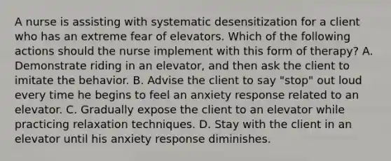 A nurse is assisting with systematic desensitization for a client who has an extreme fear of elevators. Which of the following actions should the nurse implement with this form of therapy? A. Demonstrate riding in an elevator, and then ask the client to imitate the behavior. B. Advise the client to say "stop" out loud every time he begins to feel an anxiety response related to an elevator. C. Gradually expose the client to an elevator while practicing relaxation techniques. D. Stay with the client in an elevator until his anxiety response diminishes.