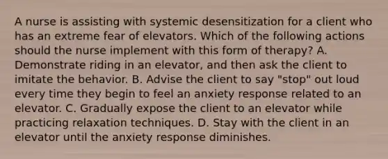 A nurse is assisting with systemic desensitization for a client who has an extreme fear of elevators. Which of the following actions should the nurse implement with this form of therapy? A. Demonstrate riding in an elevator, and then ask the client to imitate the behavior. B. Advise the client to say "stop" out loud every time they begin to feel an anxiety response related to an elevator. C. Gradually expose the client to an elevator while practicing relaxation techniques. D. Stay with the client in an elevator until the anxiety response diminishes.