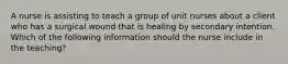 A nurse is assisting to teach a group of unit nurses about a client who has a surgical wound that is healing by secondary intention. Which of the following information should the nurse include in the teaching?