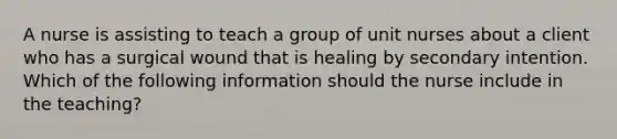 A nurse is assisting to teach a group of unit nurses about a client who has a surgical wound that is healing by secondary intention. Which of the following information should the nurse include in the teaching?