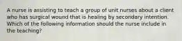 A nurse is assisting to teach a group of unit nurses about a client who has surgical wound that is healing by secondary intention. Which of the following information should the nurse include in the teaching?