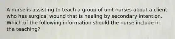 A nurse is assisting to teach a group of unit nurses about a client who has surgical wound that is healing by secondary intention. Which of the following information should the nurse include in the teaching?