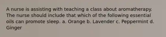 A nurse is assisting with teaching a class about aromatherapy. The nurse should include that which of the following essential oils can promote sleep. a. Orange b. Lavender c. Peppermint d. Ginger