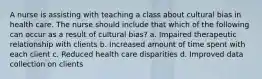 A nurse is assisting with teaching a class about cultural bias in health care. The nurse should include that which of the following can occur as a result of cultural bias? a. Impaired therapeutic relationship with clients b. Increased amount of time spent with each client c. Reduced health care disparities d. Improved data collection on clients