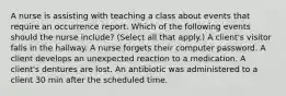 A nurse is assisting with teaching a class about events that require an occurrence report. Which of the following events should the nurse include? (Select all that apply.) A client's visitor falls in the hallway. A nurse forgets their computer password. A client develops an unexpected reaction to a medication. A client's dentures are lost. An antibiotic was administered to a client 30 min after the scheduled time.