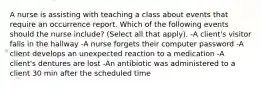 A nurse is assisting with teaching a class about events that require an occurrence report. Which of the following events should the nurse include? (Select all that apply). -A client's visitor falls in the hallway -A nurse forgets their computer password -A client develops an unexpected reaction to a medication -A client's dentures are lost -An antibiotic was administered to a client 30 min after the scheduled time