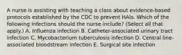 A nurse is assisting with teaching a class about evidence-based protocols established by the CDC to prevent HAIs. Which of the following infections should the nurse include? (Select all that apply.) A. Influenza infection B. Catheter-associated urinary tract infection C. Mycobacterium tuberculosis infection D. Central line-associated bloodstream infection E. Surgical site infection