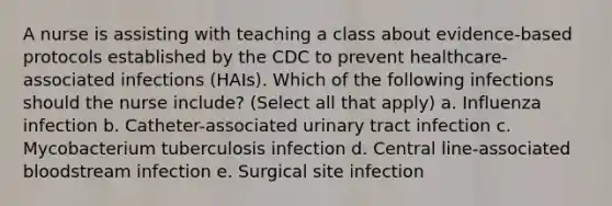 A nurse is assisting with teaching a class about evidence-based protocols established by the CDC to prevent healthcare-associated infections (HAIs). Which of the following infections should the nurse include? (Select all that apply) a. Influenza infection b. Catheter-associated urinary tract infection c. Mycobacterium tuberculosis infection d. Central line-associated bloodstream infection e. Surgical site infection