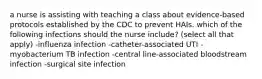 a nurse is assisting with teaching a class about evidence-based protocols established by the CDC to prevent HAIs. which of the following infections should the nurse include? (select all that apply) -influenza infection -catheter-associated UTI -myobacterium TB infection -central line-associated bloodstream infection -surgical site infection