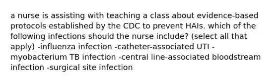 a nurse is assisting with teaching a class about evidence-based protocols established by the CDC to prevent HAIs. which of the following infections should the nurse include? (select all that apply) -influenza infection -catheter-associated UTI -myobacterium TB infection -central line-associated bloodstream infection -surgical site infection