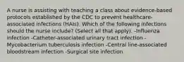 A nurse is assisting with teaching a class about evidence-based protocols established by the CDC to prevent healthcare-associated infections (HAIs). Which of the following infections should the nurse include? (Select all that apply). -Influenza infection -Catheter-associated urinary tract infection -Mycobacterium tuberculosis infection -Central line-associated bloodstream infection -Surgical site infection