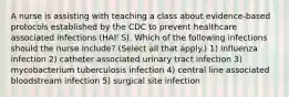 A nurse is assisting with teaching a class about evidence-based protocols established by the CDC to prevent healthcare associated infections (HAI' S). Which of the following infections should the nurse include? (Select all that apply.) 1) influenza infection 2) catheter associated urinary tract infection 3) mycobacterium tuberculosis infection 4) central line associated bloodstream infection 5) surgical site infection