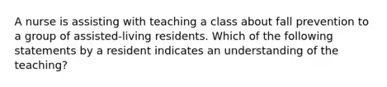 A nurse is assisting with teaching a class about fall prevention to a group of assisted-living residents. Which of the following statements by a resident indicates an understanding of the teaching?