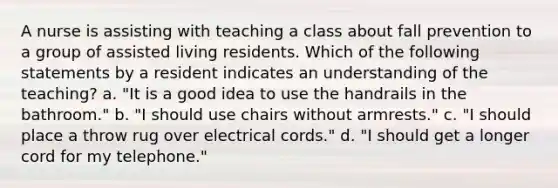 A nurse is assisting with teaching a class about fall prevention to a group of assisted living residents. Which of the following statements by a resident indicates an understanding of the teaching? a. "It is a good idea to use the handrails in the bathroom." b. "I should use chairs without armrests." c. "I should place a throw rug over electrical cords." d. "I should get a longer cord for my telephone."