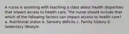 A nurse is assisting with teaching a class about health disparities that impact access to health care. The nurse should include that which of the following factors can impact access to health care? a. Nutritional status b. Sensory deficits c. Family history d. Sedentary lifestyle