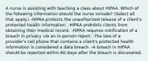 A nurse is assisting with teaching a class about HIPAA. Which of the following information should the nurse include? (Select all that apply.) -HIPAA protects the unauthorized release of a client's protected health information. -HIPAA prohibits clients from obtaining their medical record. -HIPAA requires notification of a breach in privacy via an in-person report. -The loss of a provider's cell phone that contains a client's protected health information is considered a data breach. -A breach in HIPAA should be reported within 60 days after the breach is discovered.