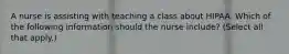 A nurse is assisting with teaching a class about HIPAA. Which of the following information should the nurse include? (Select all that apply.)