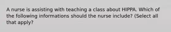 A nurse is assisting with teaching a class about HIPPA. Which of the following informations should the nurse include? (Select all that apply?