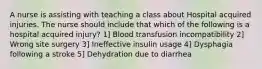 A nurse is assisting with teaching a class about Hospital acquired injuries. The nurse should include that which of the following is a hospital acquired injury? 1] Blood transfusion incompatibility 2] Wrong site surgery 3] Ineffective insulin usage 4] Dysphagia following a stroke 5] Dehydration due to diarrhea