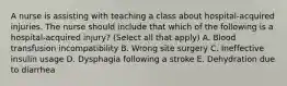 A nurse is assisting with teaching a class about hospital-acquired injuries. The nurse should include that which of the following is a hospital-acquired injury? (Select all that apply) A. Blood transfusion incompatibility B. Wrong site surgery C. Ineffective insulin usage D. Dysphagia following a stroke E. Dehydration due to diarrhea