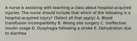 A nurse is assisting with teaching a class about hospital-acquired injuries. The nurse should include that which of the following is a hospital-acquired injury? (Select all that apply) A. Blood transfusion incompatibility B. Wrong site surgery C. Ineffective insulin usage D. Dysphagia following a stroke E. Dehydration due to diarrhea