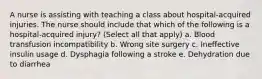 A nurse is assisting with teaching a class about hospital-acquired injuries. The nurse should include that which of the following is a hospital-acquired injury? (Select all that apply) a. Blood transfusion incompatibility b. Wrong site surgery c. Ineffective insulin usage d. Dysphagia following a stroke e. Dehydration due to diarrhea