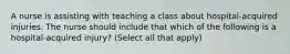 A nurse is assisting with teaching a class about hospital-acquired injuries. The nurse should include that which of the following is a hospital-acquired injury? (Select all that apply)