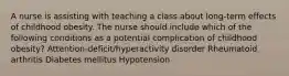 A nurse is assisting with teaching a class about long-term effects of childhood obesity. The nurse should include which of the following conditions as a potential complication of childhood obesity? Attention-deficit/hyperactivity disorder Rheumatoid arthritis Diabetes mellitus Hypotension