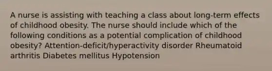 A nurse is assisting with teaching a class about long-term effects of childhood obesity. The nurse should include which of the following conditions as a potential complication of childhood obesity? Attention-deficit/hyperactivity disorder Rheumatoid arthritis Diabetes mellitus Hypotension