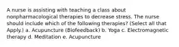 A nurse is assisting with teaching a class about nonpharmacological therapies to decrease stress. The nurse should include which of the following therapies? (Select all that Apply.) a. Acupuncture (Biofeedback) b. Yoga c. Electromagnetic therapy d. Meditation e. Acupuncture