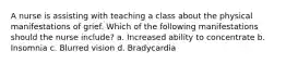 A nurse is assisting with teaching a class about the physical manifestations of grief. Which of the following manifestations should the nurse include? a. Increased ability to concentrate b. Insomnia c. Blurred vision d. Bradycardia